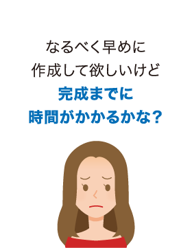 なるべく早めに作成して欲しいけど完成までに時間がかかるかな？